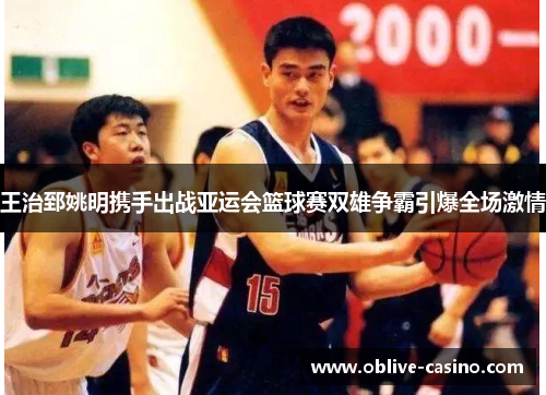 王治郅姚明携手出战亚运会篮球赛双雄争霸引爆全场激情