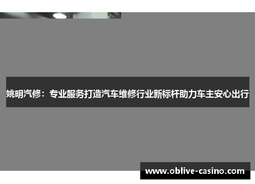 姚明汽修：专业服务打造汽车维修行业新标杆助力车主安心出行