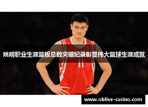 姚明职业生涯篮板总数突破纪录彰显伟大篮球生涯成就