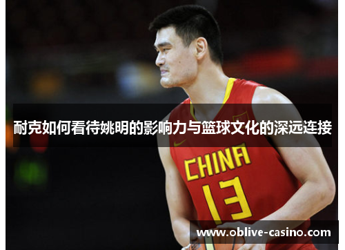 耐克如何看待姚明的影响力与篮球文化的深远连接