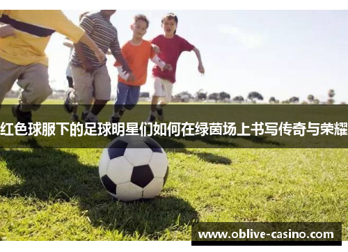 红色球服下的足球明星们如何在绿茵场上书写传奇与荣耀