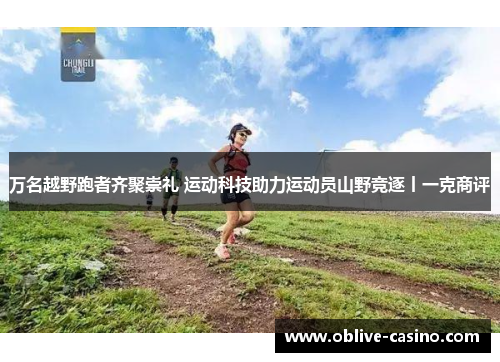 万名越野跑者齐聚崇礼 运动科技助力运动员山野竞逐丨一克商评
